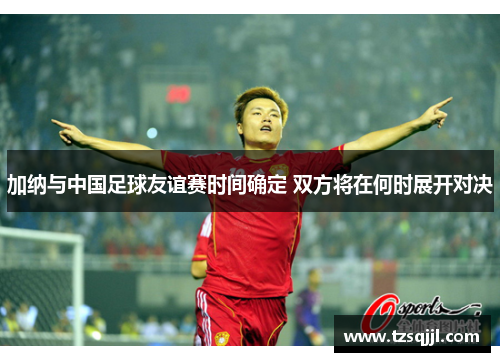 加纳与中国足球友谊赛时间确定 双方将在何时展开对决