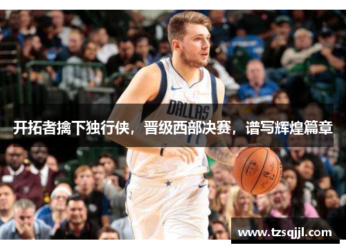 开拓者擒下独行侠，晋级西部决赛，谱写辉煌篇章