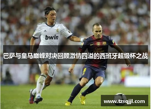 巴萨与皇马巅峰对决回顾激情四溢的西班牙超级杯之战